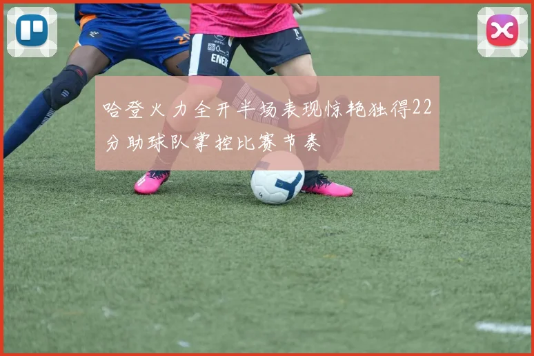 哈登火力全开半场表现惊艳独得22分助球队掌控比赛节奏