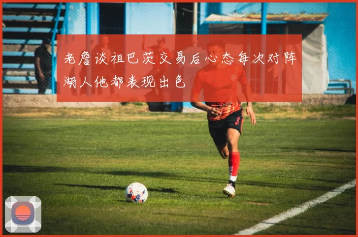老詹谈祖巴茨交易后心态每次对阵湖人他都表现出色