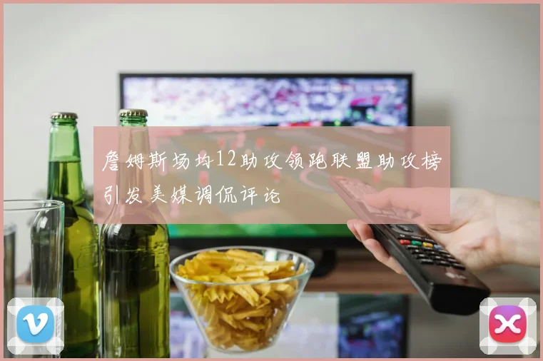 詹姆斯场均12助攻领跑联盟助攻榜引发美媒调侃评论
