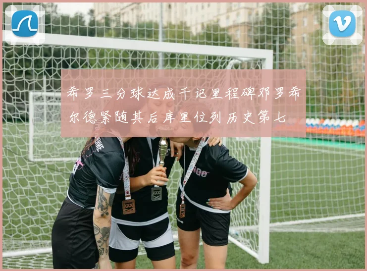希罗三分球达成千记里程碑邓罗希尔德紧随其后库里位列历史第七