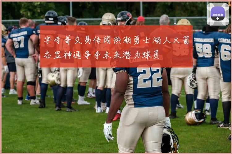 字母哥交易传闻热潮勇士湖人火箭各显神通争夺未来潜力球员