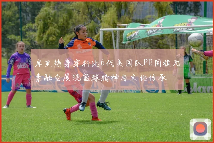 库里热身穿科比6代美国队PE国旗元素融合展现篮球精神与文化传承