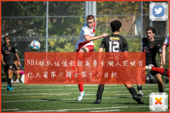 NBA球队估值创新高勇士湖人突破百亿火箭第六骑士第十六分析