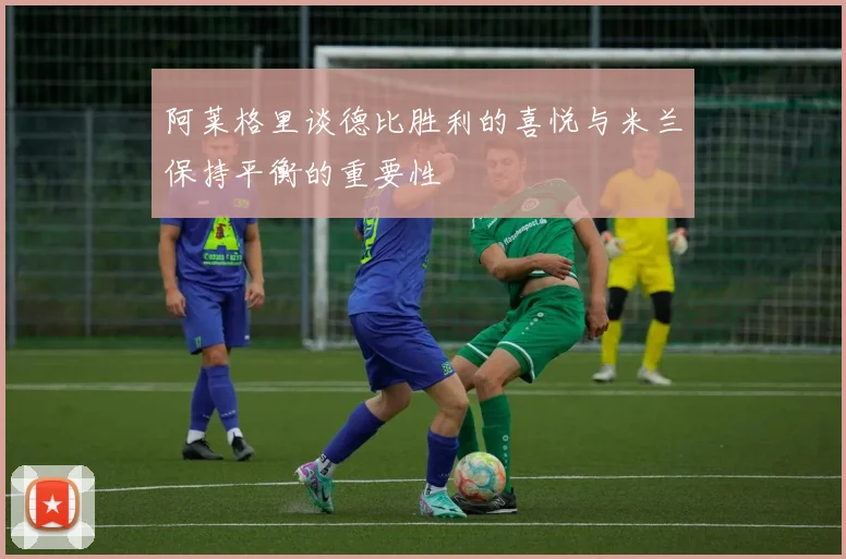 阿莱格里谈德比胜利的喜悦与米兰保持平衡的重要性