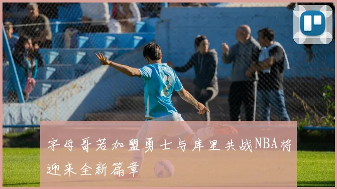 字母哥若加盟勇士与库里共战NBA将迎来全新篇章