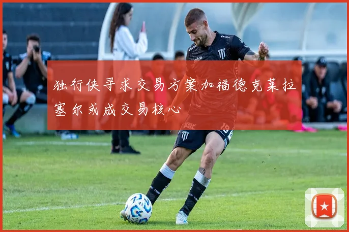 独行侠寻求交易方案加福德克莱拉塞尔或成交易核心