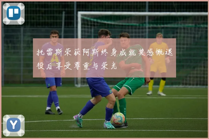 托雷斯荣获阿斯终身成就奖感慨退役后享受尊重与荣光