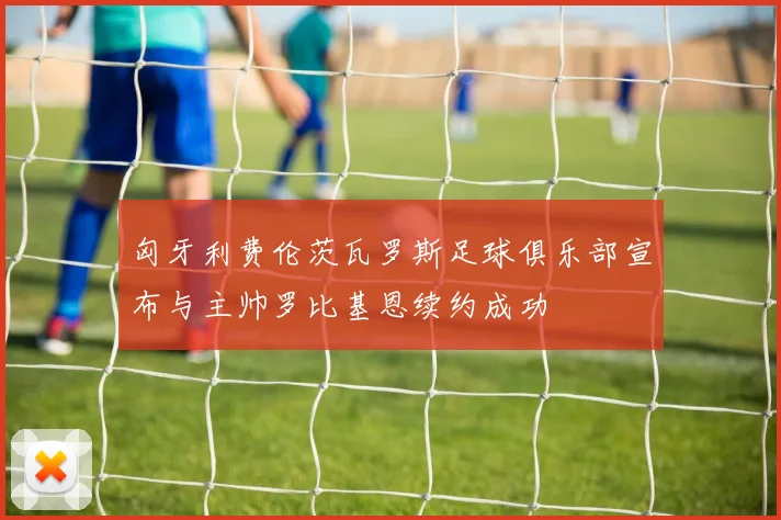 匈牙利费伦茨瓦罗斯足球俱乐部宣布与主帅罗比基恩续约成功