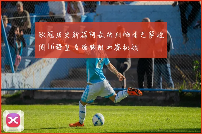 欧冠历史新篇阿森纳利物浦巴萨连闯16强皇马面临附加赛挑战