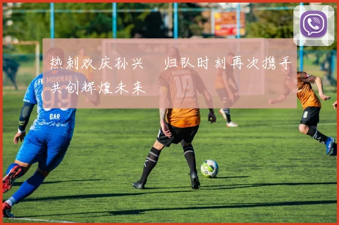 热刺欢庆孙兴慜归队时刻再次携手共创辉煌未来