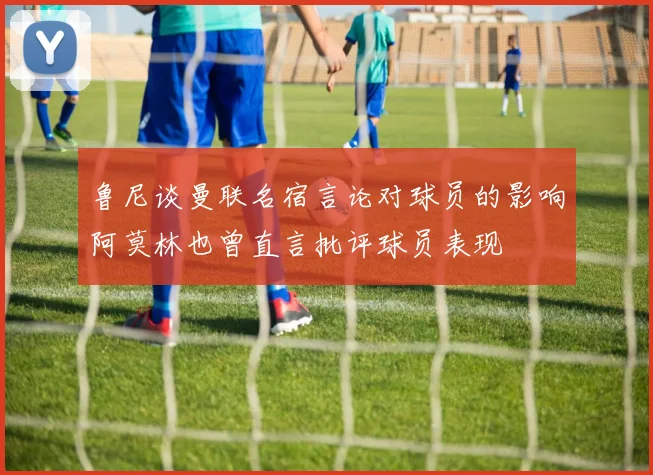 鲁尼谈曼联名宿言论对球员的影响阿莫林也曾直言批评球员表现