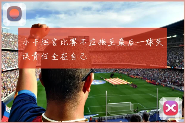 小卡坦言比赛不应拖至最后一球失误责任全在自己