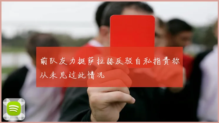 前队友力挺萨拉赫反驳自私指责称从未见过此情况