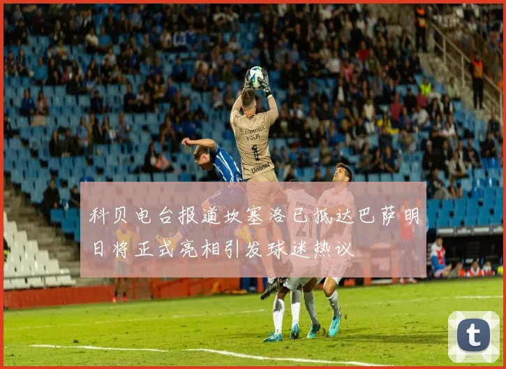 科贝电台报道坎塞洛已抵达巴萨明日将正式亮相引发球迷热议