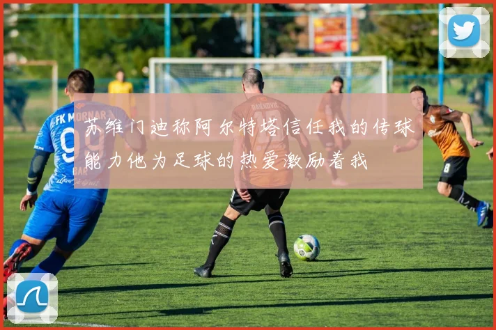 苏维门迪称阿尔特塔信任我的传球能力他为足球的热爱激励着我