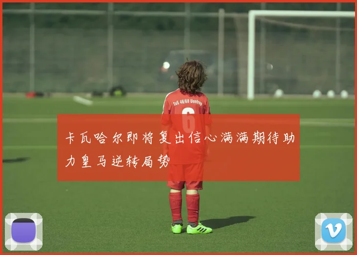 卡瓦哈尔即将复出信心满满期待助力皇马逆转局势
