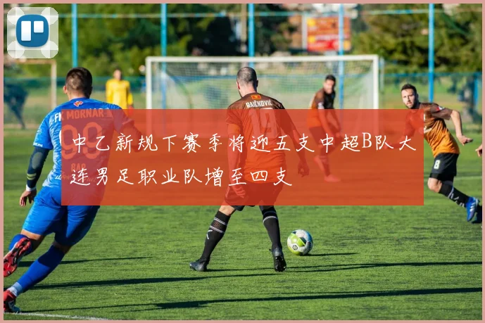 中乙新规下赛季将迎五支中超B队大连男足职业队增至四支