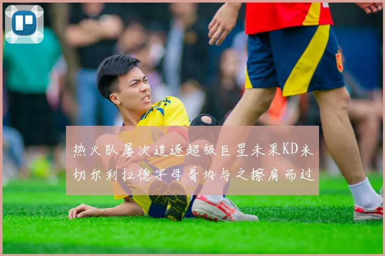 热火队屡次追逐超级巨星未果KD米切尔利拉德字母哥均与之擦肩而过