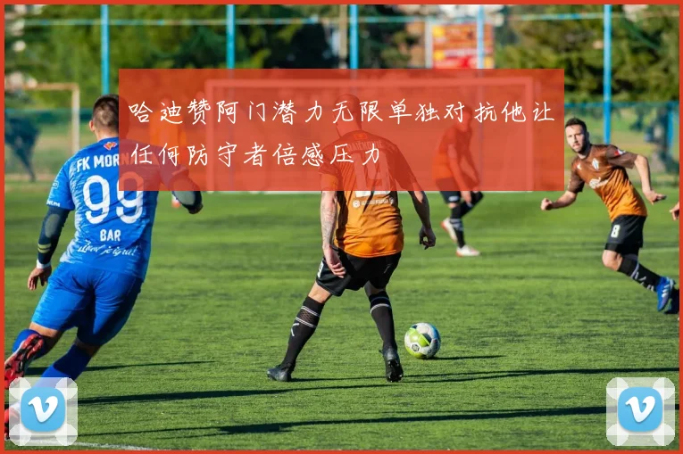 哈迪赞阿门潜力无限单独对抗他让任何防守者倍感压力