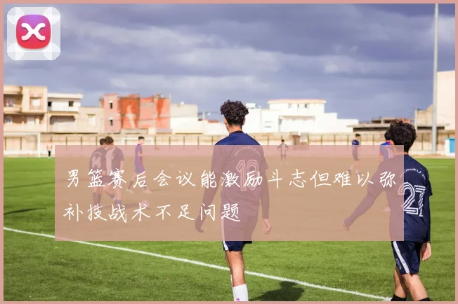 男篮赛后会议能激励斗志但难以弥补技战术不足问题