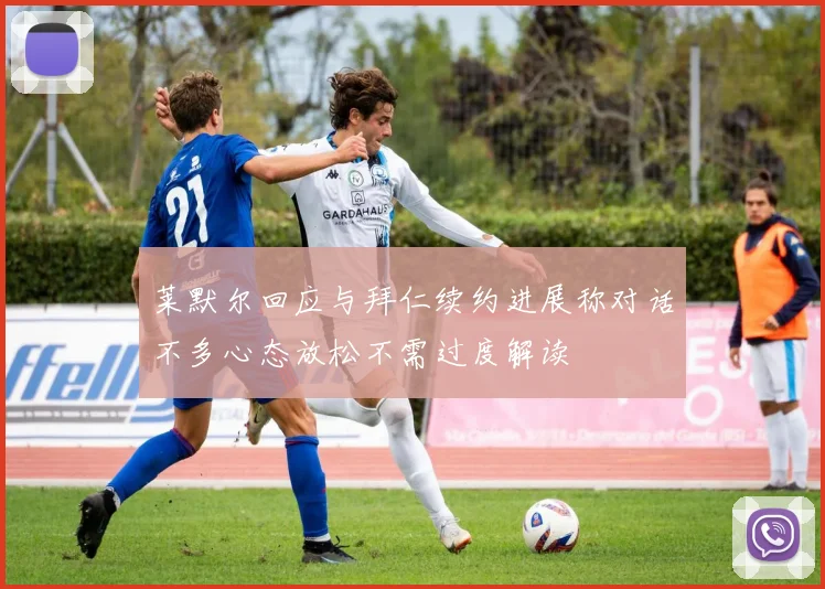 莱默尔回应与拜仁续约进展称对话不多心态放松不需过度解读